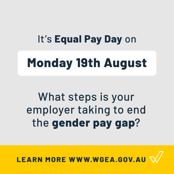 Grey background with text: It's Equal Pay Day on Monday, 19th August. What steps is your employer taking to end the gender pay gap. One a yellow bar at the bottom, is text: "learn more www.wgea.go.au" and the WGEA logo next to it.